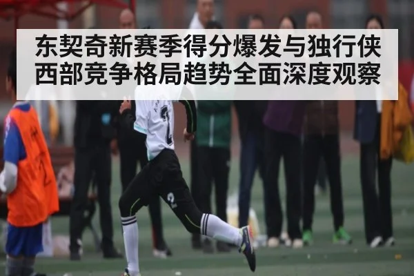 东契奇新赛季得分爆发与独行侠西部竞争格局趋势全面深度观察