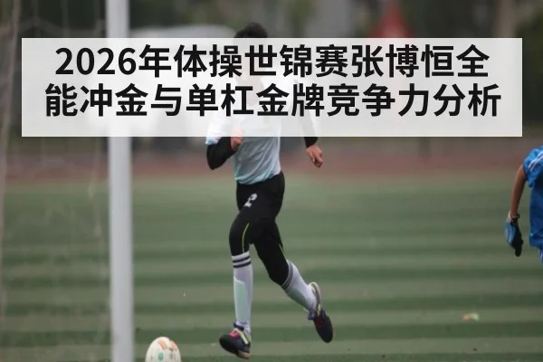 2026年体操世锦赛张博恒全能冲金与单杠金牌竞争力分析