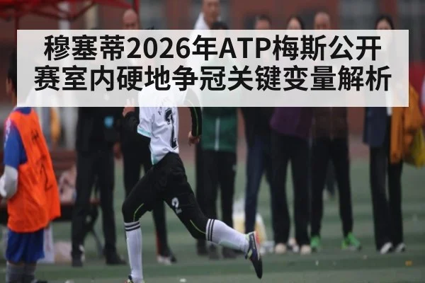 穆塞蒂2026年ATP梅斯公开赛室内硬地争冠关键变量解析